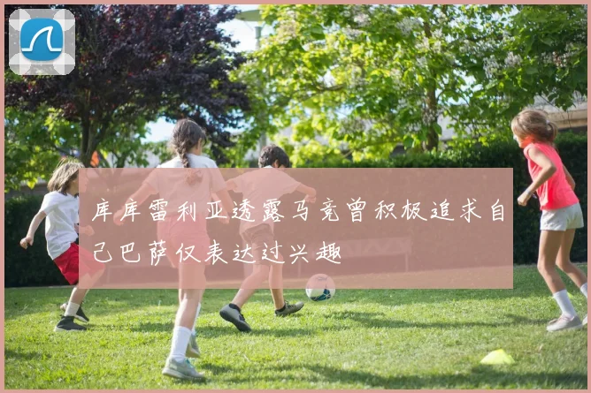 库库雷利亚透露马竞曾积极追求自己巴萨仅表达过兴趣