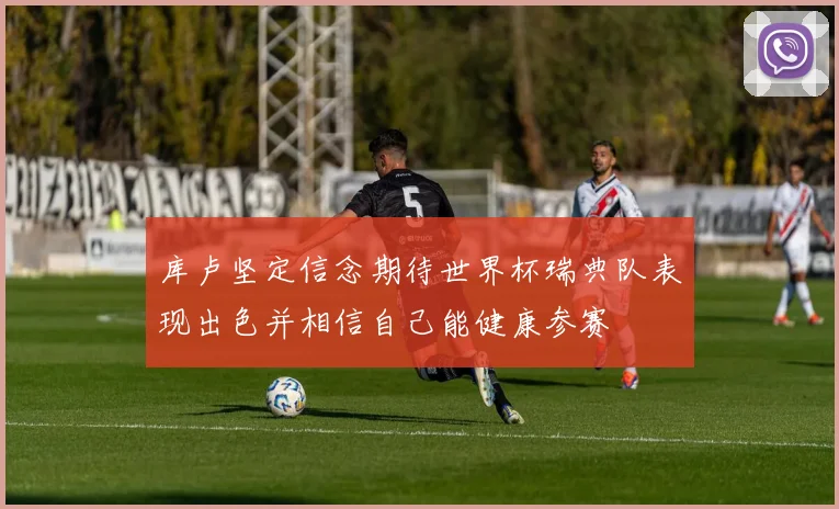库卢坚定信念期待世界杯瑞典队表现出色并相信自己能健康参赛
