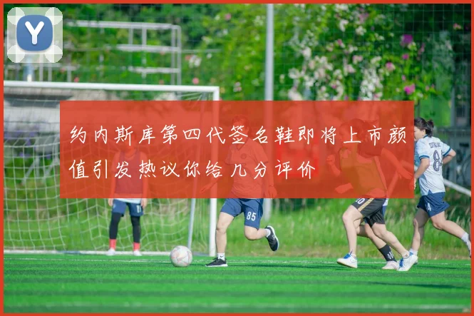 约内斯库第四代签名鞋即将上市颜值引发热议你给几分评价