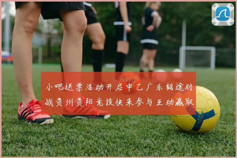小吧送票活动开启中乙广东铭途对战贵州贵阳竞技快来参与互动赢取球票