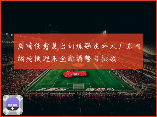 周琦伤愈复出训练强度加大广东内线轮换迎来全新调整与挑战