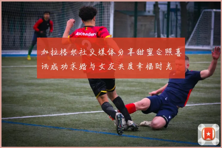 加拉格尔社交媒体分享甜蜜合照喜讯成功求婚与女友共度幸福时光