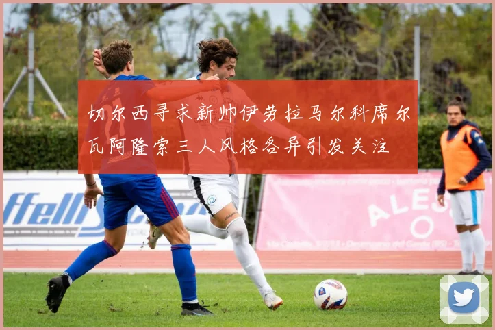 切尔西寻求新帅伊劳拉马尔科席尔瓦阿隆索三人风格各异引发关注