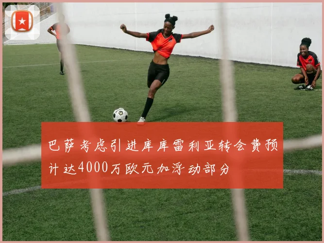 巴萨考虑引进库库雷利亚转会费预计达4000万欧元加浮动部分
