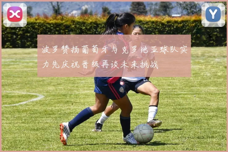波罗赞扬葡萄牙与克罗地亚球队实力先庆祝晋级再谈未来挑战
