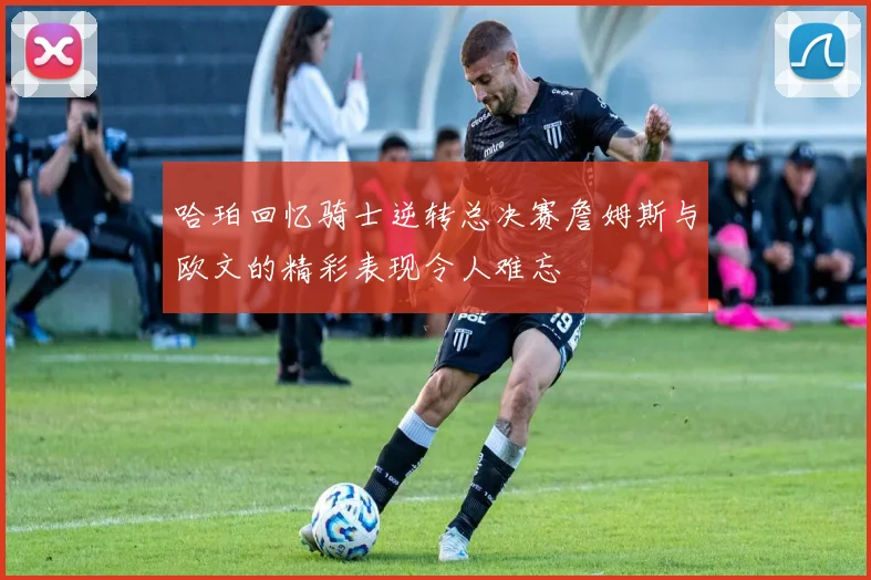 哈珀回忆骑士逆转总决赛詹姆斯与欧文的精彩表现令人难忘