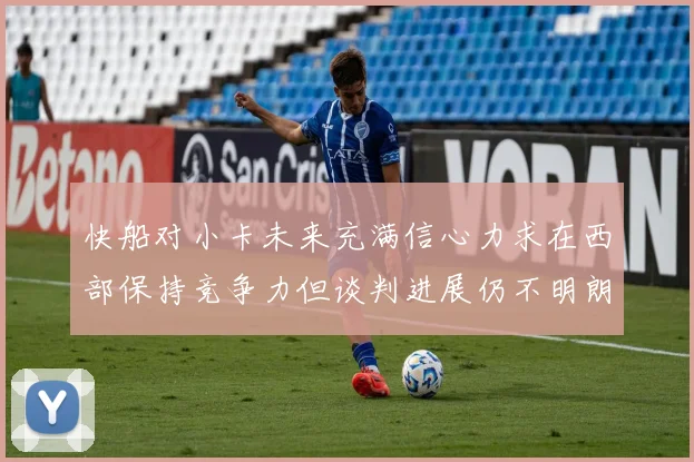 快船对小卡未来充满信心力求在西部保持竞争力但谈判进展仍不明朗