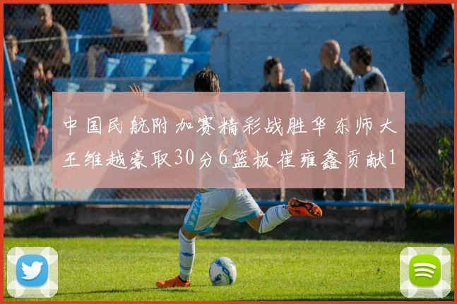 中国民航附加赛精彩战胜华东师大王维越豪取30分6篮板崔雍鑫贡献12分13篮板15助攻