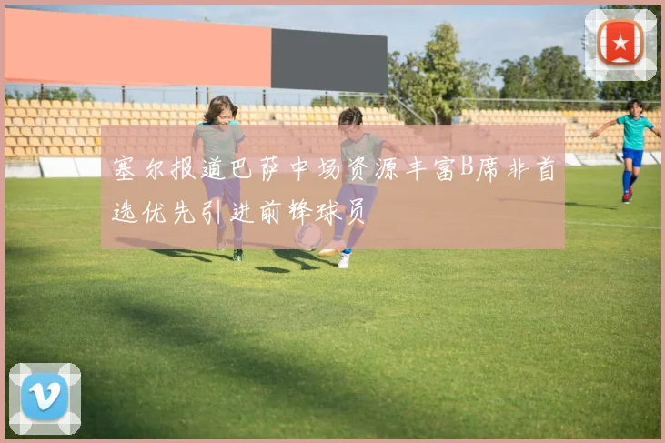 塞尔报道巴萨中场资源丰富B席非首选优先引进前锋球员