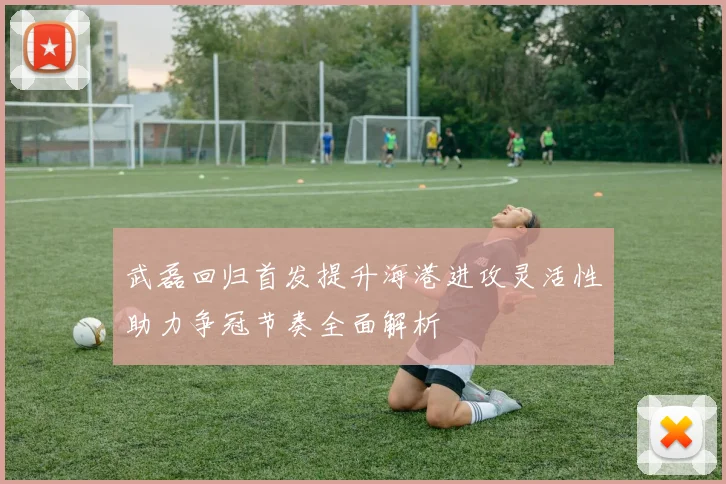 武磊回归首发提升海港进攻灵活性助力争冠节奏全面解析