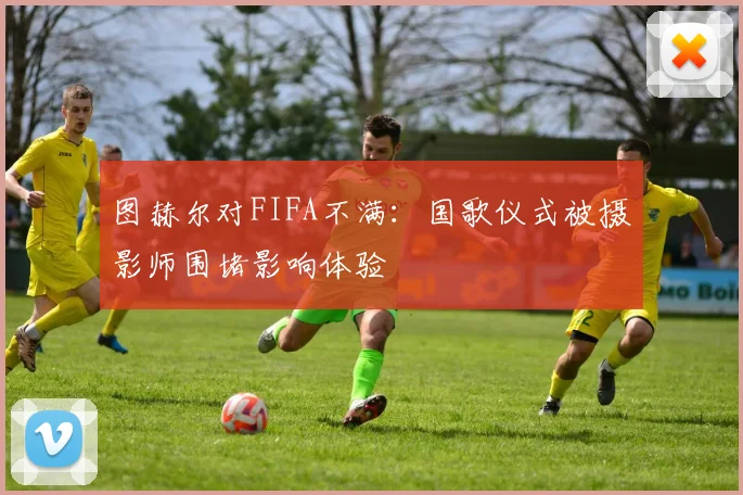 图赫尔对FIFA不满：国歌仪式被摄影师围堵影响体验