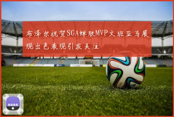 布泽尔祝贺SGA蝉联MVP文班亚马展现出色表现引发关注