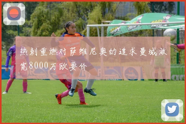 热刺重燃对萨维尼奥的追求曼城放宽8000万欧要价
