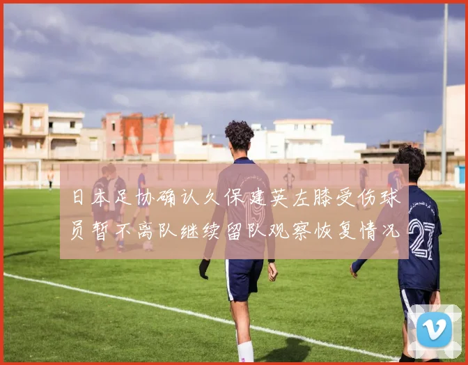 日本足协确认久保建英左膝受伤球员暂不离队继续留队观察恢复情况