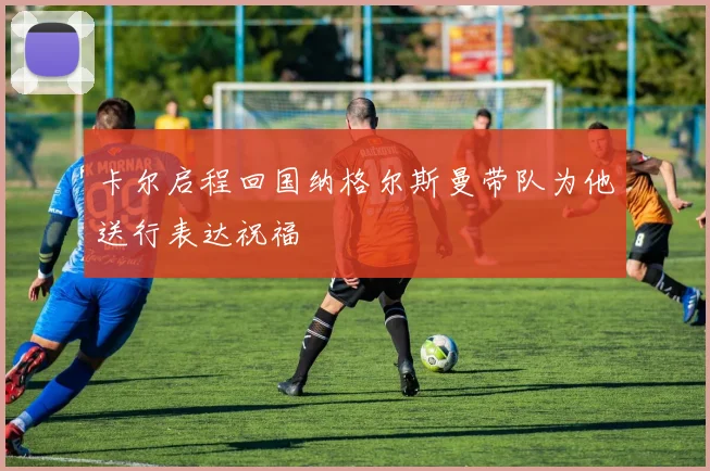 卡尔启程回国纳格尔斯曼带队为他送行表达祝福
