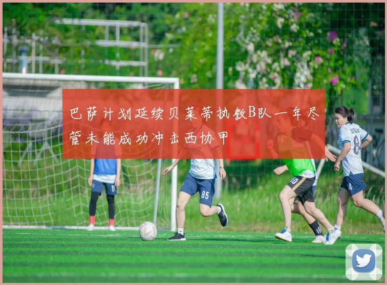 巴萨计划延续贝莱蒂执教B队一年尽管未能成功冲击西协甲