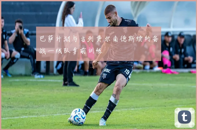 巴萨计划与吉列费尔南德斯续约备战一线队季前训练