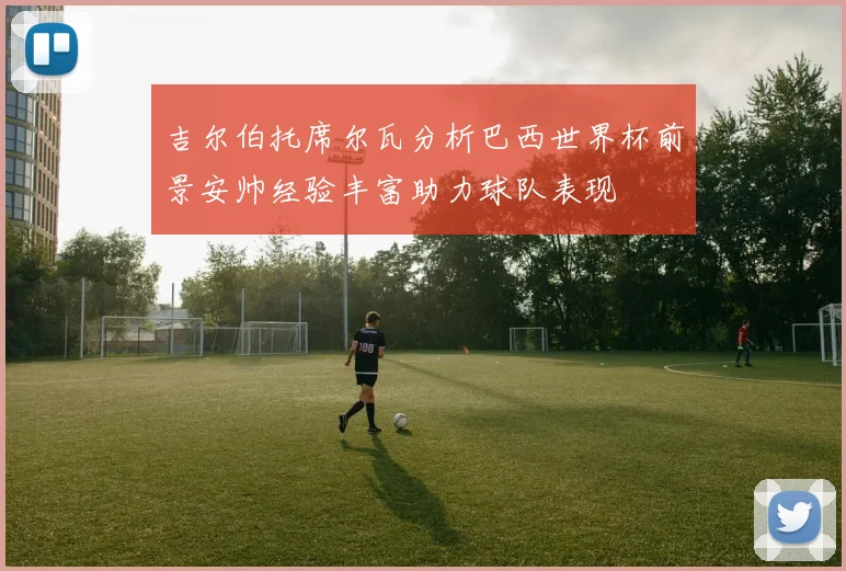 吉尔伯托席尔瓦分析巴西世界杯前景安帅经验丰富助力球队表现