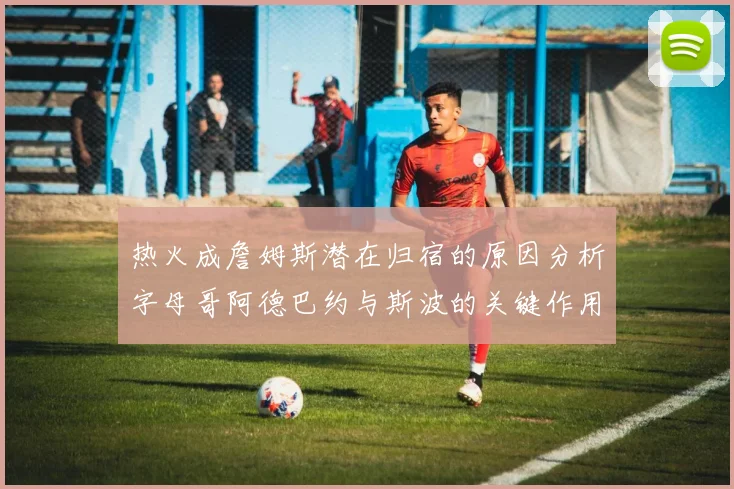 热火成詹姆斯潜在归宿的原因分析字母哥阿德巴约与斯波的关键作用