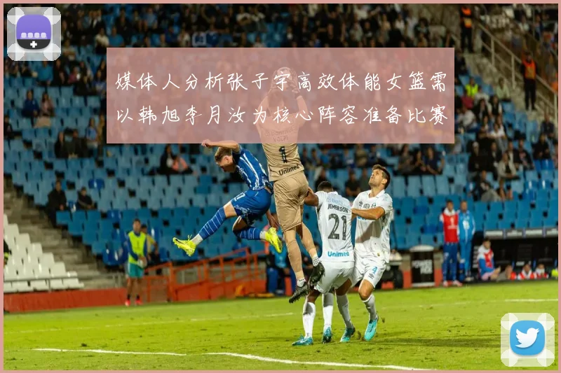 媒体人分析张子宇高效体能女篮需以韩旭李月汝为核心阵容准备比赛
