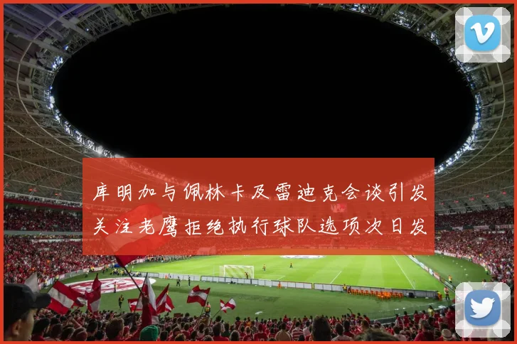 库明加与佩林卡及雷迪克会谈引发关注老鹰拒绝执行球队选项次日发生