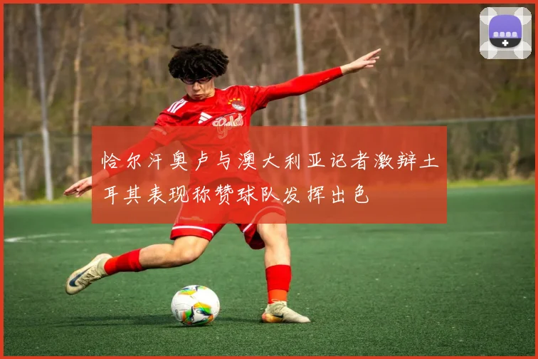 恰尔汗奥卢与澳大利亚记者激辩土耳其表现称赞球队发挥出色