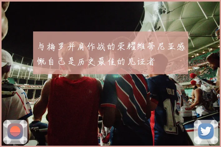 与梅罗并肩作战的荣耀维蒂尼亚感慨自己是历史最佳的见证者