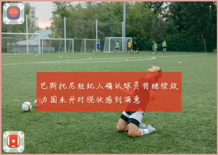 巴斯托尼经纪人确认球员将继续效力国米并对现状感到满意