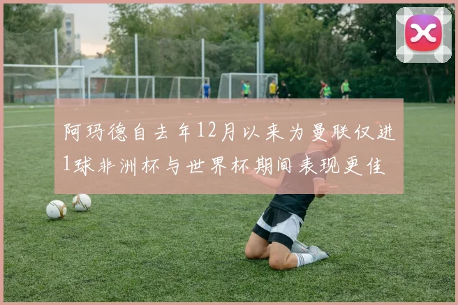 阿玛德自去年12月以来为曼联仅进1球非洲杯与世界杯期间表现更佳