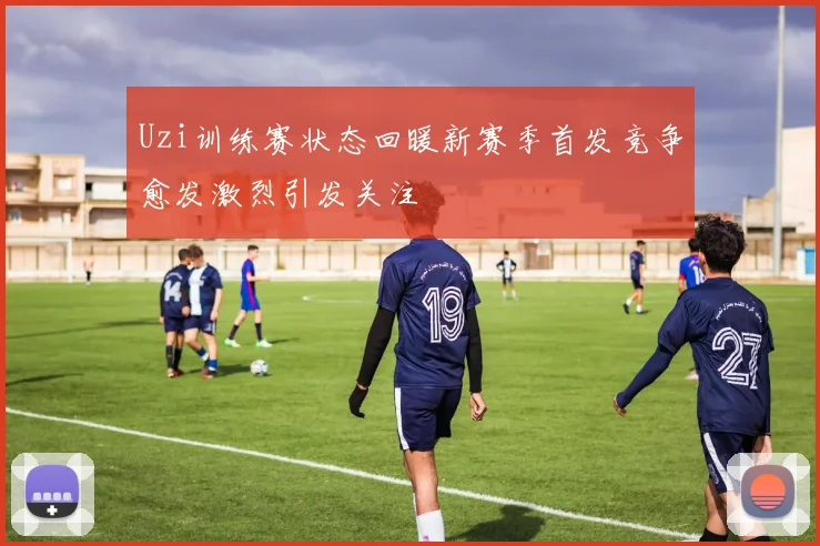 Uzi训练赛状态回暖新赛季首发竞争愈发激烈引发关注