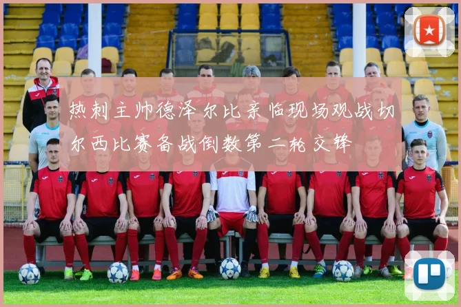 热刺主帅德泽尔比亲临现场观战切尔西比赛备战倒数第二轮交锋
