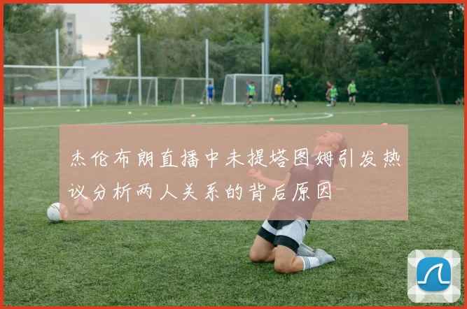 杰伦布朗直播中未提塔图姆引发热议分析两人关系的背后原因