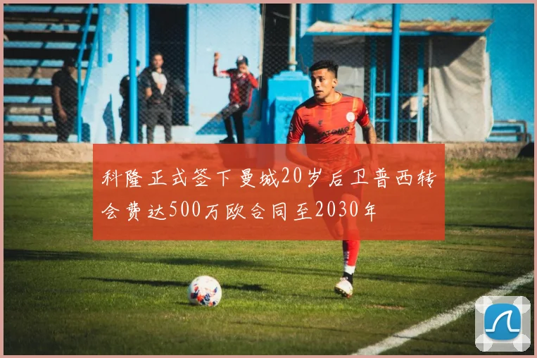 科隆正式签下曼城20岁后卫普西转会费达500万欧合同至2030年