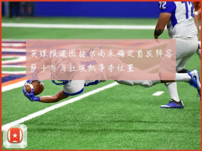 英媒报道图赫尔尚未确定首发阵容萨卡与马杜埃凯争夺位置
