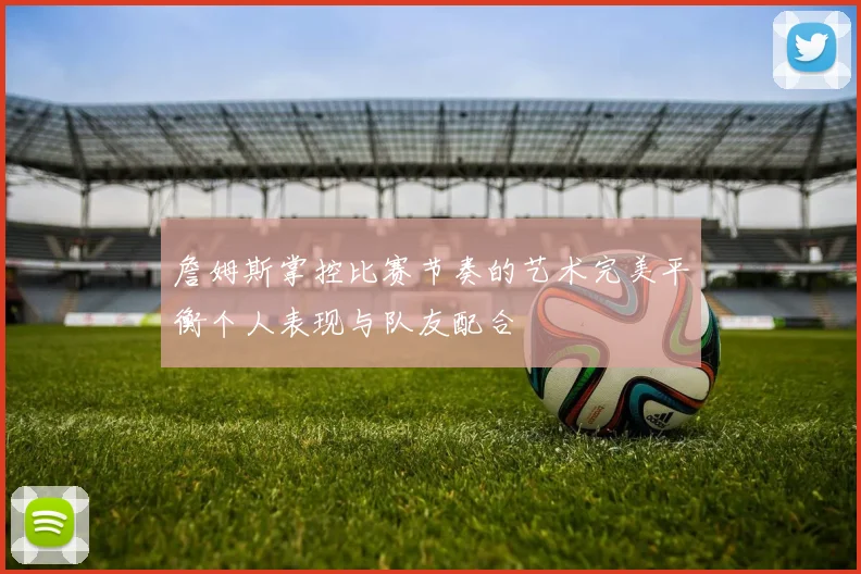 詹姆斯掌控比赛节奏的艺术完美平衡个人表现与队友配合