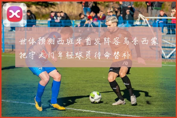 世体预测西班牙首发阵容乌奈西蒙把守大门年轻球员待命替补