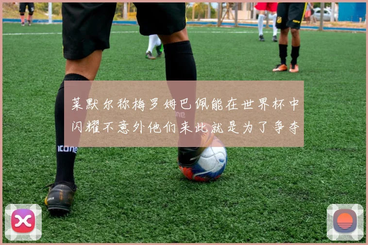 莱默尔称梅罗姆巴佩能在世界杯中闪耀不意外他们来此就是为了争夺最佳球员