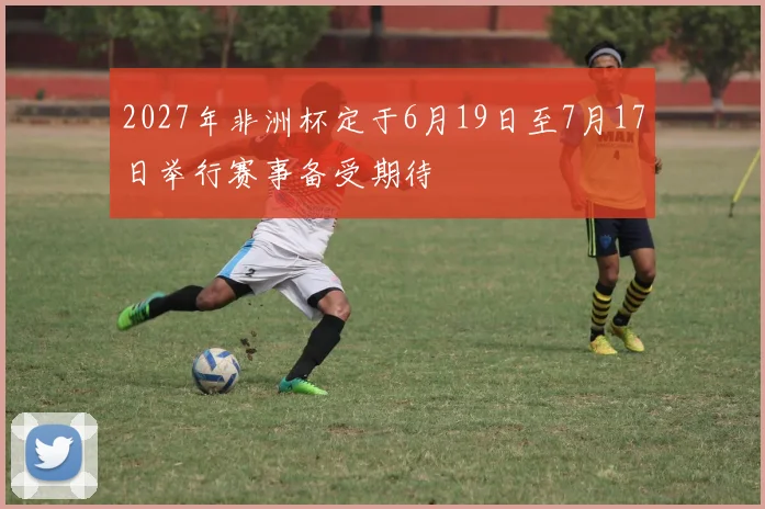 2027年非洲杯定于6月19日至7月17日举行赛事备受期待